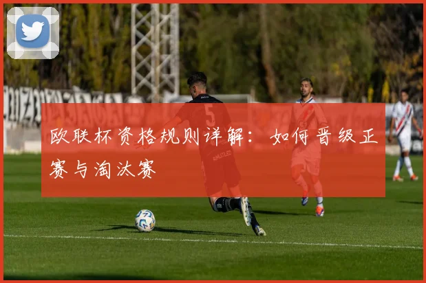 欧联杯资格规则详解：如何晋级正赛与淘汰赛