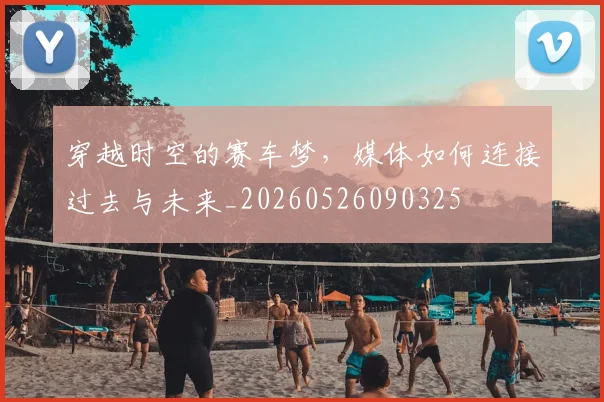 穿越时空的赛车梦，媒体如何连接过去与未来_20260526090325