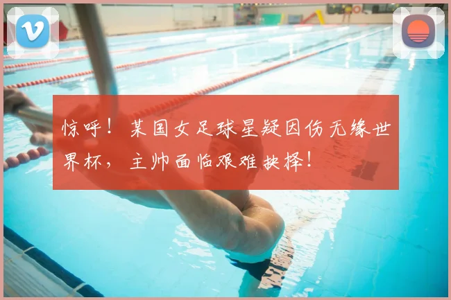 惊呼！某国女足球星疑因伤无缘世界杯，主帅面临艰难抉择！