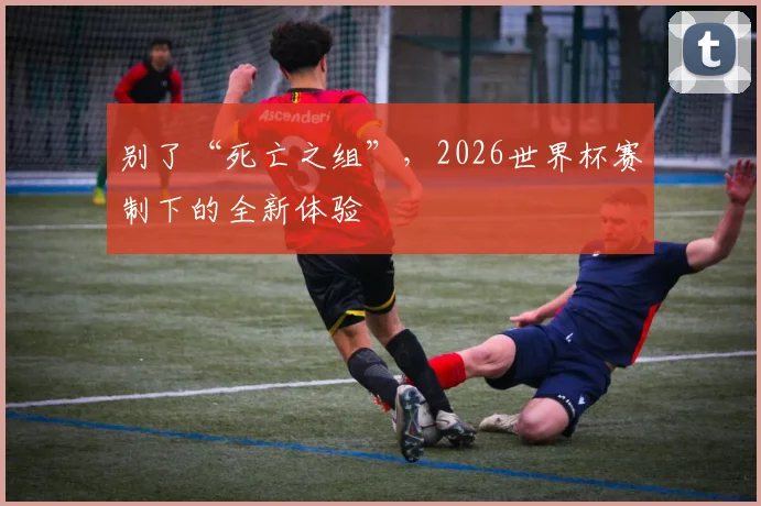 别了“死亡之组”，2026世界杯赛制下的全新体验