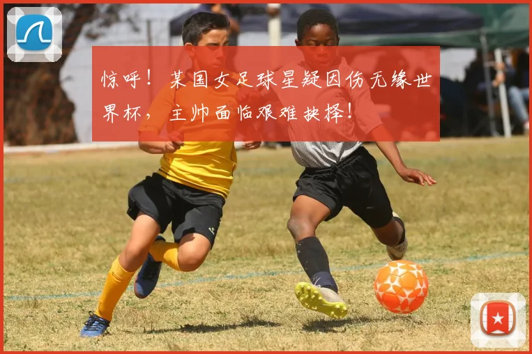 惊呼！某国女足球星疑因伤无缘世界杯，主帅面临艰难抉择！