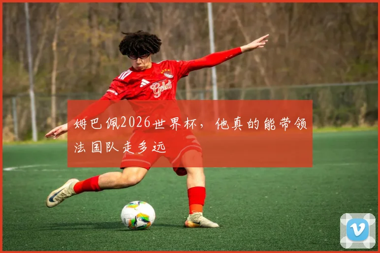 姆巴佩2026世界杯，他真的能带领法国队走多远