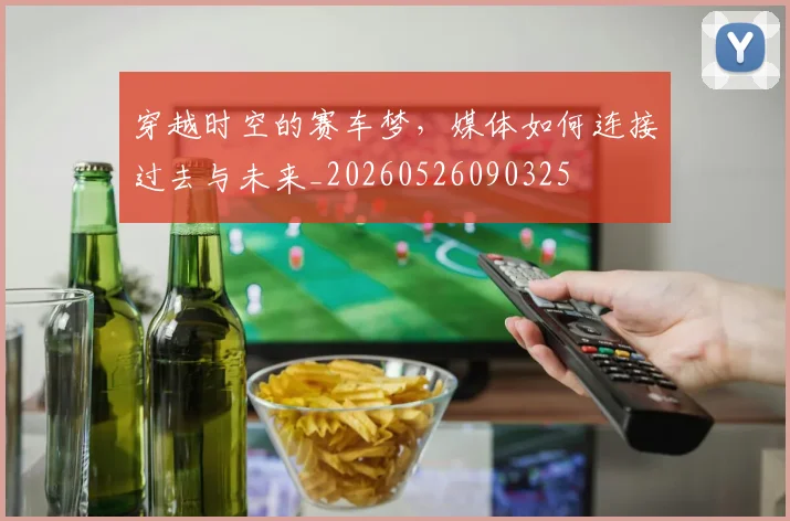 穿越时空的赛车梦，媒体如何连接过去与未来_20260526090325