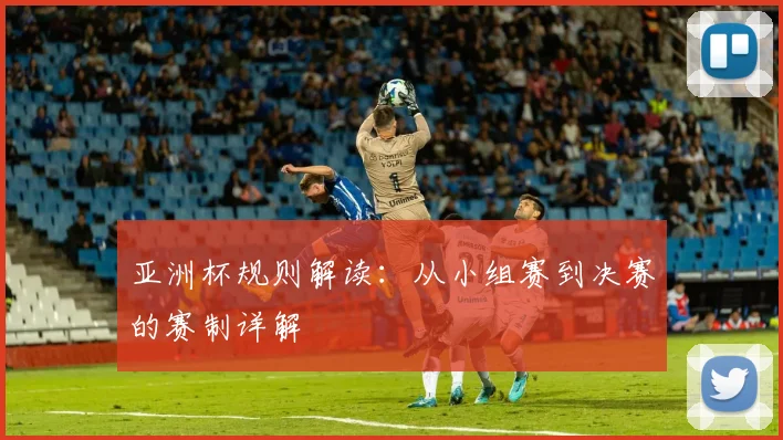 亚洲杯规则解读：从小组赛到决赛的赛制详解