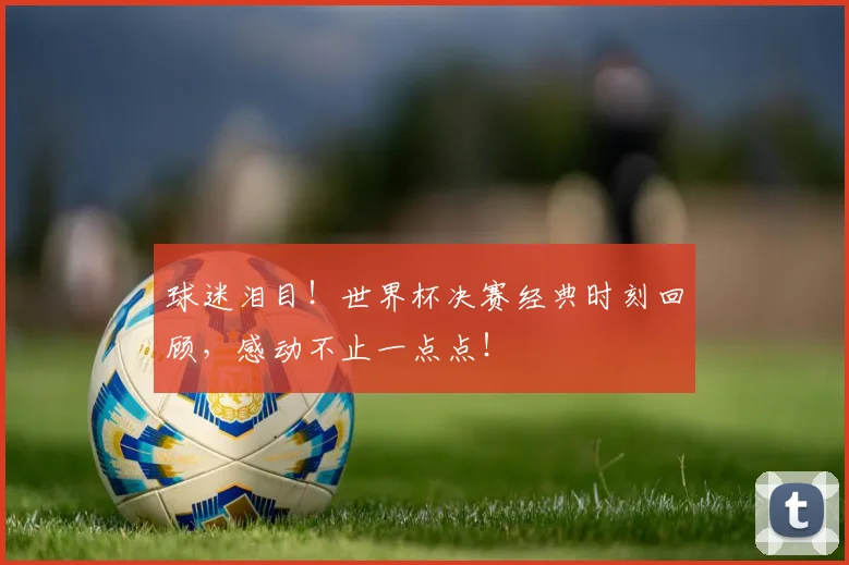 球迷泪目！世界杯决赛经典时刻回顾，感动不止一点点！