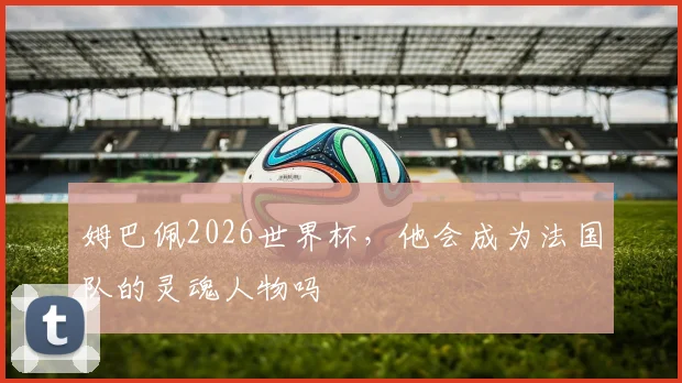 姆巴佩2026世界杯，他会成为法国队的灵魂人物吗