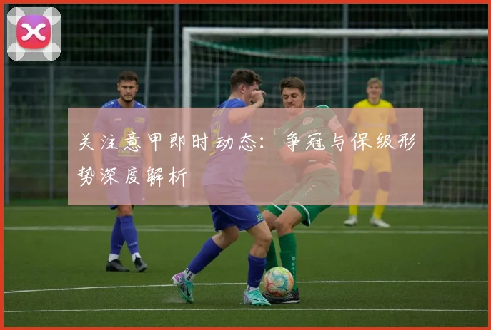 关注意甲即时动态：争冠与保级形势深度解析