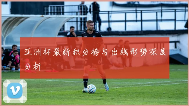 亚洲杯最新积分榜与出线形势深度分析
