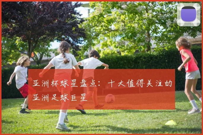 亚洲杯球星盘点：十大值得关注的亚洲足球巨星