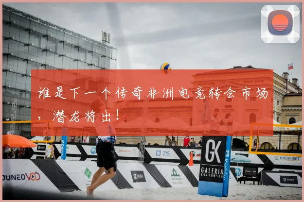 谁是下一个传奇非洲电竞转会市场，潜龙将出！