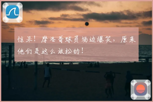惊呆！摩洛哥球员场边爆笑，原来他们是这么放松的！