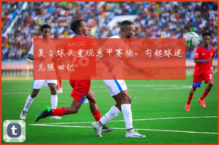 复古球衣重现意甲赛场，勾起球迷无限回忆