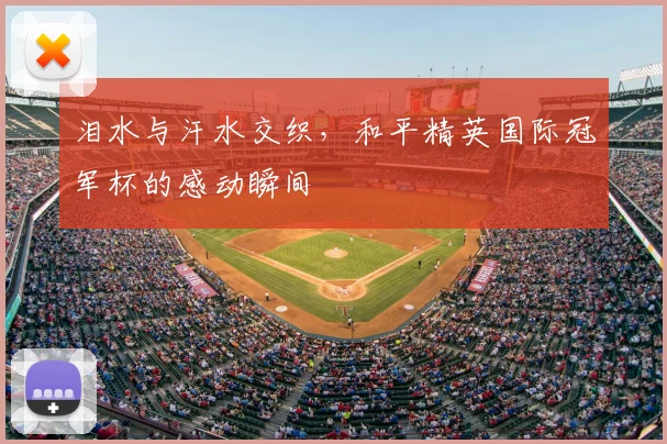 泪水与汗水交织，和平精英国际冠军杯的感动瞬间