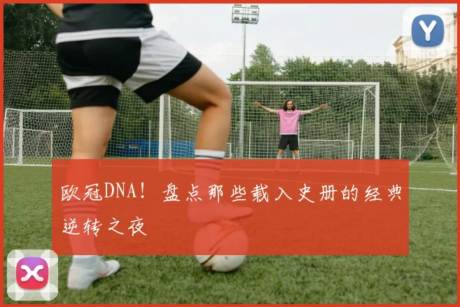 欧冠DNA！盘点那些载入史册的经典逆转之夜