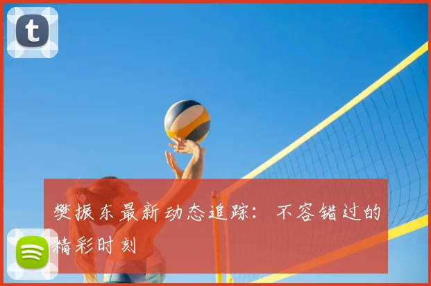 樊振东最新动态追踪：不容错过的精彩时刻